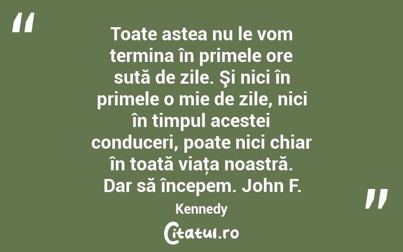 Toate astea nu le vom termina în primele ore sută de zile. Şi nici în primele o mie de zile, nici în timpul acestei conduceri, poate nici chiar în toată viaţa noastră. Dar să începem. John F. Kennedy
