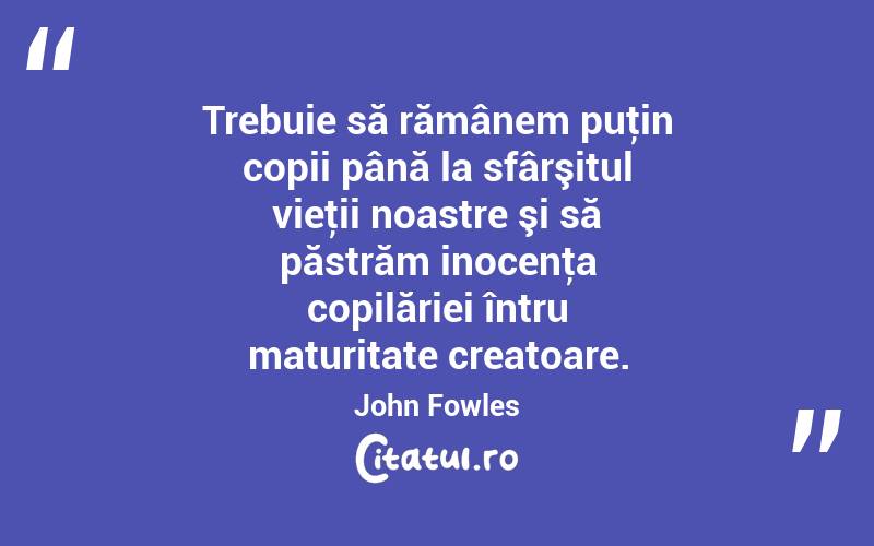 Trebuie să rămânem puţin copii până la sfârşitul vieţii noastre şi să păstrăm inocenţa copilăriei întru maturitate creatoare. John Fowles
