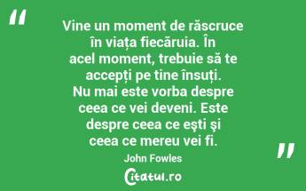 Vine un moment de răscruce în viaţa fiecăruia. În acel moment, trebuie să te accepţi pe tine însuţi. Nu mai este vorba despre ceea ce vei deveni. Este despre ceea ce eşti şi ceea ce mereu vei fi. John Fowles...