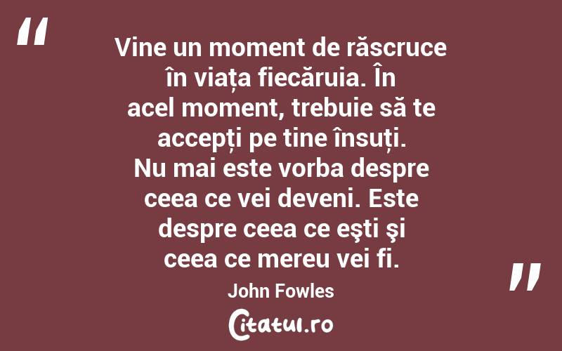 Vine un moment de răscruce în viaţa fiecăruia. În acel moment, trebuie să te accepţi pe tine însuţi. Nu mai este vorba despre ceea ce vei deveni. Este despre ceea ce eşti şi ceea ce mereu vei fi. John Fowles
