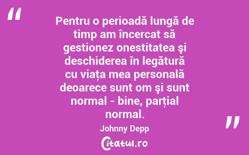 Pentru o perioadă lungă de timp am încercat să gestionez onestitatea şi deschiderea în legătură cu viaţa mea personală deoarece sunt om şi sunt normal - bine, parţial normal. Johnny Depp