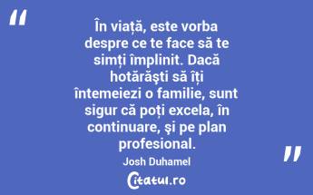 În viaţă, este vorba despre ce te face să te simţi împlinit. Dacă hotărăşti să îţi întemeiezi o familie, sunt sigur că poţi excela, în continuare, şi pe plan profesional. Josh Duhamel...