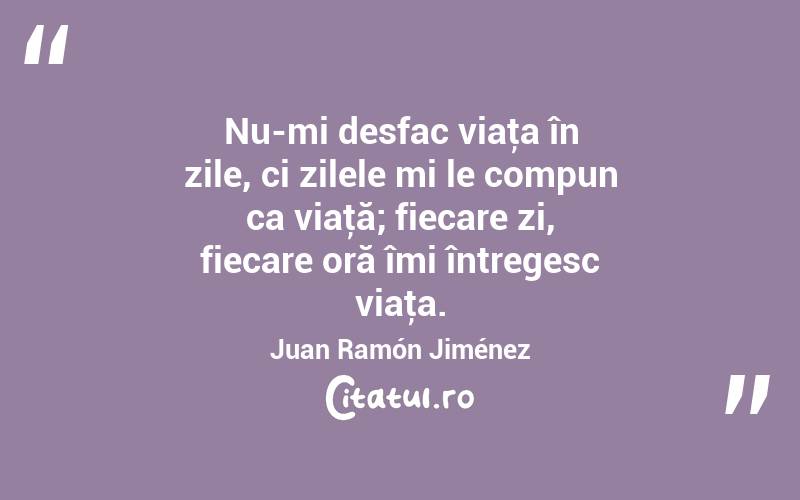 Nu-mi desfac viaţa în zile, ci zilele mi le compun ca viaţă; fiecare zi, fiecare oră îmi întregesc viaţa. Juan Ramón Jiménez