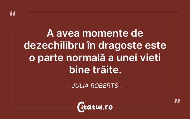A avea momente de dezechilibru în dragoste este o parte normală a unei vieți bine trăite. Julia Roberts