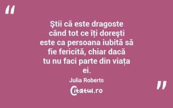 Ştii că este dragoste când tot ce îţi doreşti este ca persoana iubită să fie fericită, chiar dacă tu nu faci parte din viaţa ei. Julia Roberts...