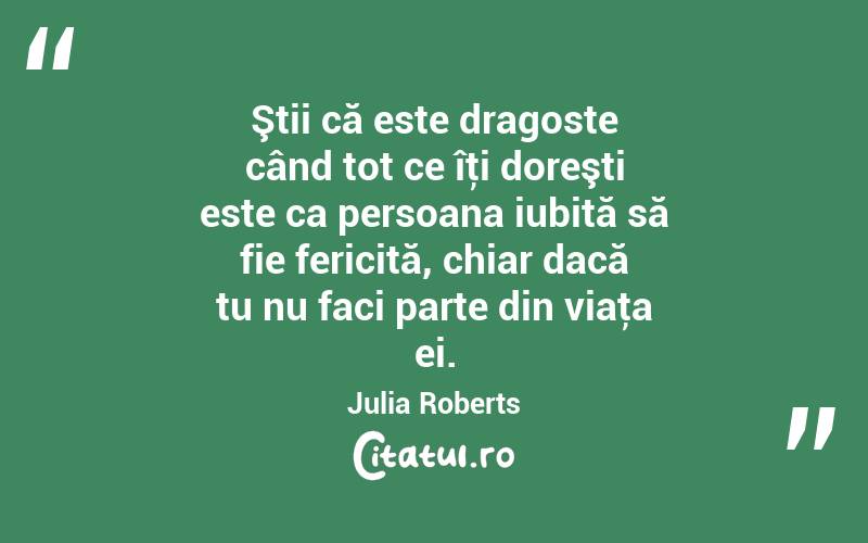 Ştii că este dragoste când tot ce îţi doreşti este ca persoana iubită să fie fericită, chiar dacă tu nu faci parte din viaţa ei. Julia Roberts
