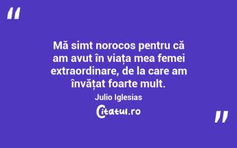 Mă simt norocos pentru că am avut în viaţa mea femei extraordinare, de la care am învăţat foarte mult. Julio Iglesias...
