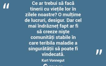 Ce ar trebui să facă tinerii cu vieţile lor în zilele noastre? O mulţime de lucruri, desigur. Dar cel mai îndrăzneţ fapt ar fi să creeze nişte comunităţi stabile în care teribila maladie a singurătăţii să poate fi vindecată. Kurt Vonnegut...
