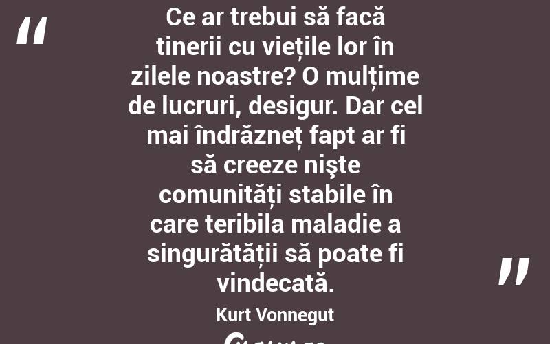 Ce ar trebui să facă tinerii cu vieţile lor în zilele noastre? O mulţime de lucruri, desigur. Dar cel mai îndrăzneţ fapt ar fi să creeze nişte comunităţi stabile în care teribila maladie a singurătăţii să poate fi vindecată. Kurt Vonnegut