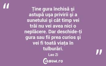 Ţine gura închisă şi astupă uşa privirii şi a sunetului şi cât timp vei trăi nu vei avea nici o neplăcere. Dar deschide-ţi gura sau fii prea curios şi vei fi toată viaţa în tulburări. Lao Zi...