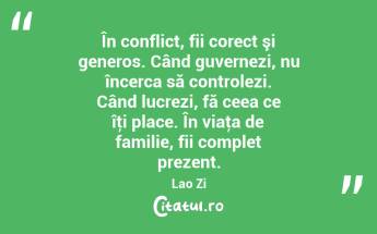 În conflict, fii corect şi generos. Când guvernezi, nu încerca să controlezi. Când lucrezi, fă ceea ce îţi place. În viaţa de familie, fii complet prezent. Lao Zi...