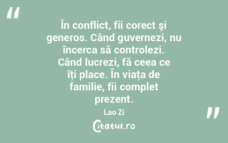 În conflict, fii corect şi generos. Când guvernezi, nu încerca să controlezi. Când lucrezi, fă ceea ce îţi place. În viaţa de familie, fii complet prezent. Lao Zi