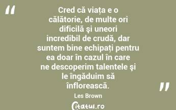 Cred că viaţa e o călătorie, de multe ori dificilă şi uneori incredibil de crudă, dar suntem bine echipaţi pentru ea doar în cazul în care ne descoperim talentele şi le îngăduim să înflorească. Les Brown...