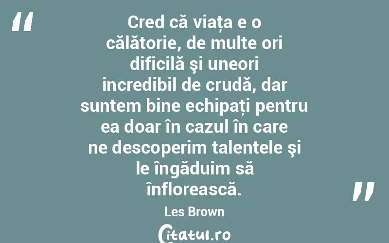 Cred că viaţa e o călătorie, de multe ori dificilă şi uneori incredibil de crudă, dar suntem bine echipaţi pentru ea doar în cazul în care ne descoperim talentele şi le îngăduim să înflorească. Les Brown