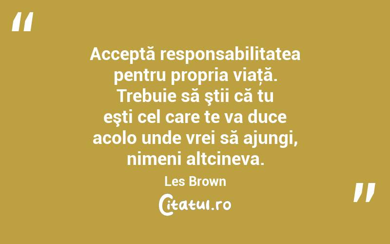 Acceptă responsabilitatea pentru propria viaţă. Trebuie să ştii că tu eşti cel care te va duce acolo unde vrei să ajungi, nimeni altcineva. Les Brown
