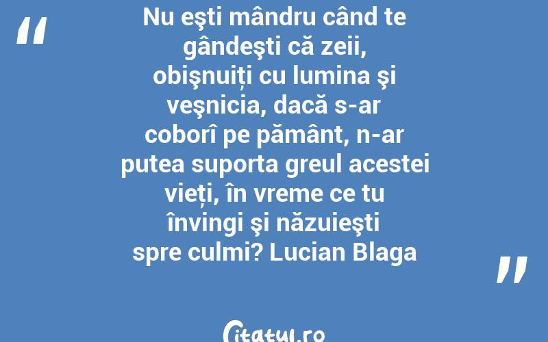 Nu eşti mândru când te gândeşti că zeii, obişnuiţi cu lumina şi veşnicia, dacă s-ar coborî pe pământ, n-ar putea suporta greul acestei vieţi, în vreme ce tu învingi şi năzuieşti spre culmi? Lucian Blaga