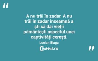 A nu trăi în zadar. A nu trăi în zadar înseamnă a şti să dai vieţii pământeşti aspectul unei captivităţi cereşti. Lucian Blaga...