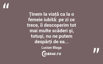 Ţinem la viaţă ca la o femeie iubită: pe zi ce trece, îi descoperim tot mai multe scăderi şi, totuşi, nu ne putem despărţi de ea... Lucian Blaga...