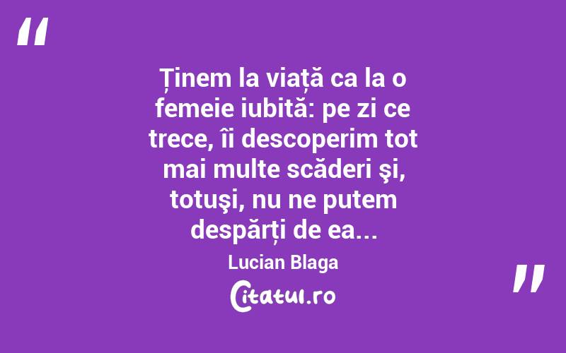Ţinem la viaţă ca la o femeie iubită: pe zi ce trece, îi descoperim tot mai multe scăderi şi, totuşi, nu ne putem despărţi de ea... Lucian Blaga
