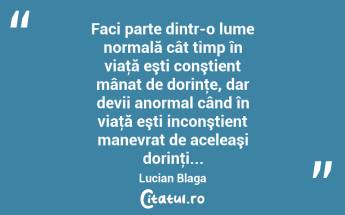 Faci parte dintr-o lume normală cât timp în viaţă eşti conştient mânat de dorinţe, dar devii anormal când în viaţă eşti inconştient manevrat de aceleaşi dorinţi... Lucian Blaga...