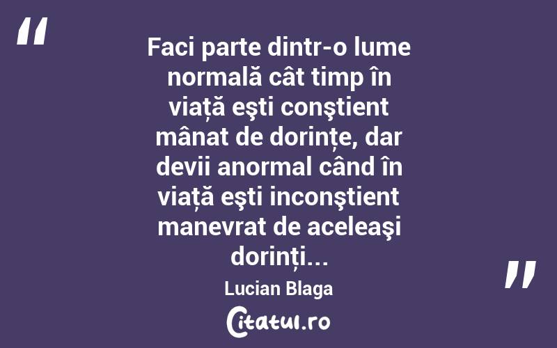 Faci parte dintr-o lume normală cât timp în viaţă eşti conştient mânat de dorinţe, dar devii anormal când în viaţă eşti inconştient manevrat de aceleaşi dorinţi... Lucian Blaga