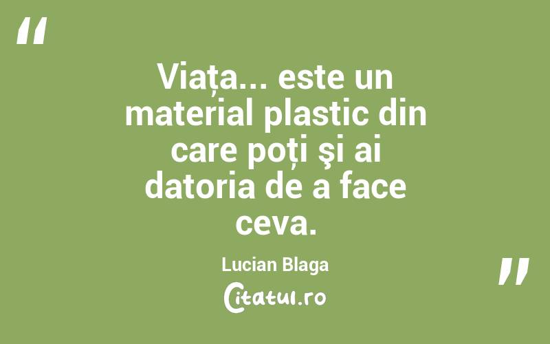 Viaţa... este un material plastic din care poţi şi ai datoria de a face ceva. Lucian Blaga
