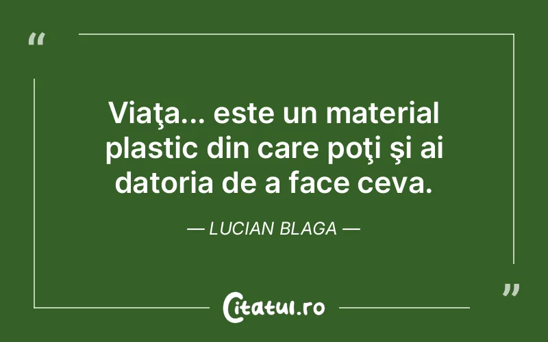 Viaţa... este un material plastic din care poţi şi ai datoria de a face ceva. Lucian Blaga