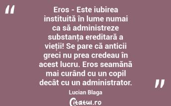 Eros - Este iubirea instituită în lume numai ca să administreze substanţa ereditară a vieţii! Se pare că anticii greci nu prea credeau în acest lucru. Eros seamănă mai curând cu un copil decât cu un administrator. Lucian Blaga...