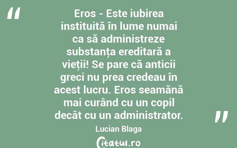 Eros - Este iubirea instituită în lume numai ca să administreze substanţa ereditară a vieţii! Se pare că anticii greci nu prea credeau în acest lucru. Eros seamănă mai curând cu un copil decât cu un administrator. Lucian Blaga
