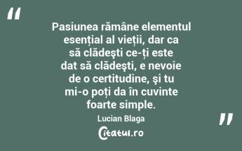 Pasiunea rămâne elementul esenţial al vieţii, dar ca să clădeşti ce-ţi este dat să clădeşti, e nevoie de o certitudine, şi tu mi-o poţi da în cuvinte foarte simple. Lucian Blaga...