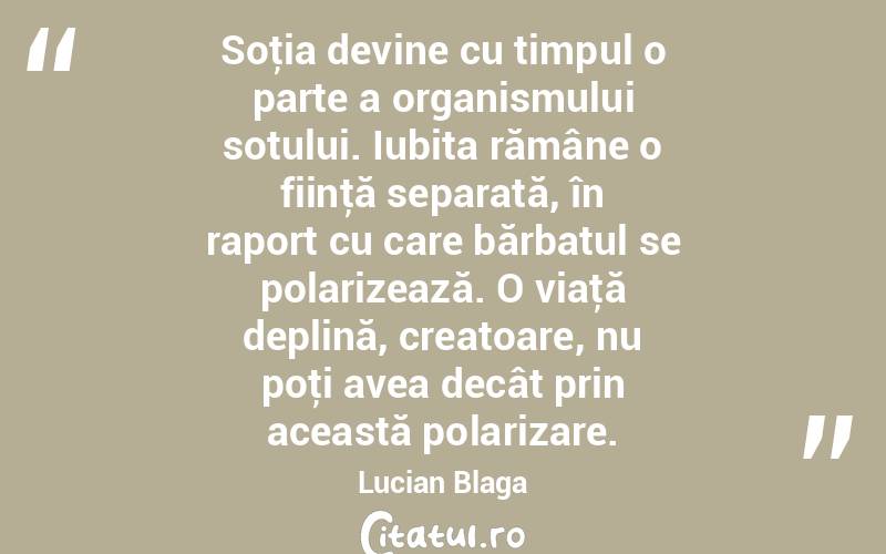 Soţia devine cu timpul o parte a organismului sotului. Iubita rămâne o fiinţă separată, în raport cu care bărbatul se polarizează. O viaţă deplină, creatoare, nu poţi avea decât prin această polarizare. Lucian Blaga