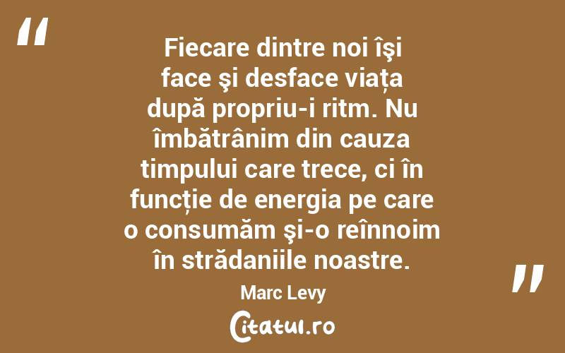 Fiecare dintre noi îşi face şi desface viaţa după propriu-i ritm. Nu îmbătrânim din cauza timpului care trece, ci în funcţie de energia pe care o consumăm şi-o reînnoim în strădaniile noastre. Marc Levy