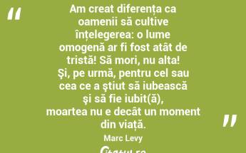 Am creat diferenţa ca oamenii să cultive înţelegerea: o lume omogenă ar fi fost atât de tristă! Să mori, nu alta! Şi, pe urmă, pentru cel sau cea ce a ştiut să iubească şi să fie iubit(ă), moartea nu e decât un moment din viaţă. Marc Levy...