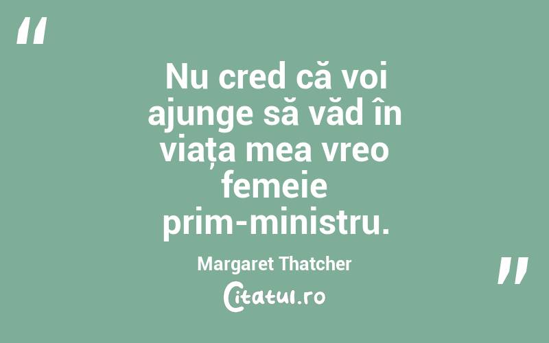 Nu cred că voi ajunge să văd în viaţa mea vreo femeie prim-ministru. Margaret Thatcher
