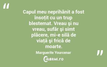 Capul meu neprihănit a fost însoţit cu un trup blestemat. Vreau şi nu vreau, sufăr şi simt plăcere, mi-e silă de viaţă şi frică de moarte. Marguerite Yourcenar...