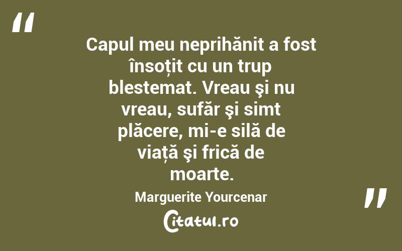 Capul meu neprihănit a fost însoţit cu un trup blestemat. Vreau şi nu vreau, sufăr şi simt plăcere, mi-e silă de viaţă şi frică de moarte. Marguerite Yourcenar
