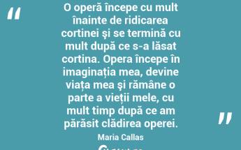 O operă începe cu mult înainte de ridicarea cortinei şi se termină cu mult după ce s-a lăsat cortina. Opera începe în imaginaţia mea, devine viaţa mea şi rămâne o parte a vieţii mele, cu mult timp după ce am părăsit clădirea operei. Maria Callas...