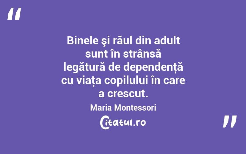 Binele şi răul din adult sunt în strânsă legătură de dependenţă cu viaţa copilului în care a crescut. Maria Montessori
