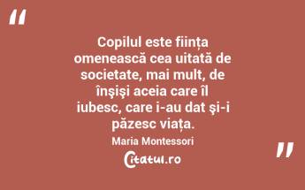 Copilul este fiinţa omenească cea uitată de societate, mai mult, de înşişi aceia care îl iubesc, care i-au dat şi-i păzesc viaţa. Maria Montessori...