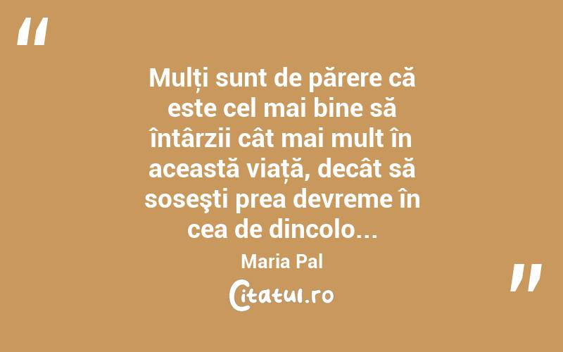 Mulţi sunt de părere că este cel mai bine să întârzii cât mai mult în această viaţă, decât să soseşti prea devreme în cea de dincolo... Maria Pal
