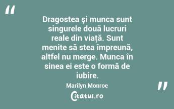 Dragostea şi munca sunt singurele două lucruri reale din viaţă. Sunt menite să stea împreună, altfel nu merge. Munca în sinea ei este o formă de iubire. Marilyn Monroe...