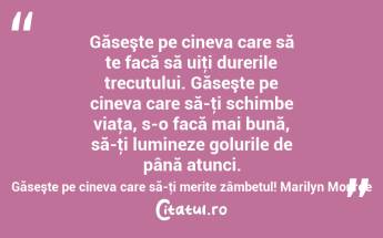 Găseşte pe cineva care să te facă să uiţi durerile trecutului. Găseşte pe cineva care să-ţi schimbe viaţa, s-o facă mai bună, să-ţi lumineze golurile de până atunci. Găseşte pe cineva care să-ţi merite zâmbetul! Marilyn Monroe...