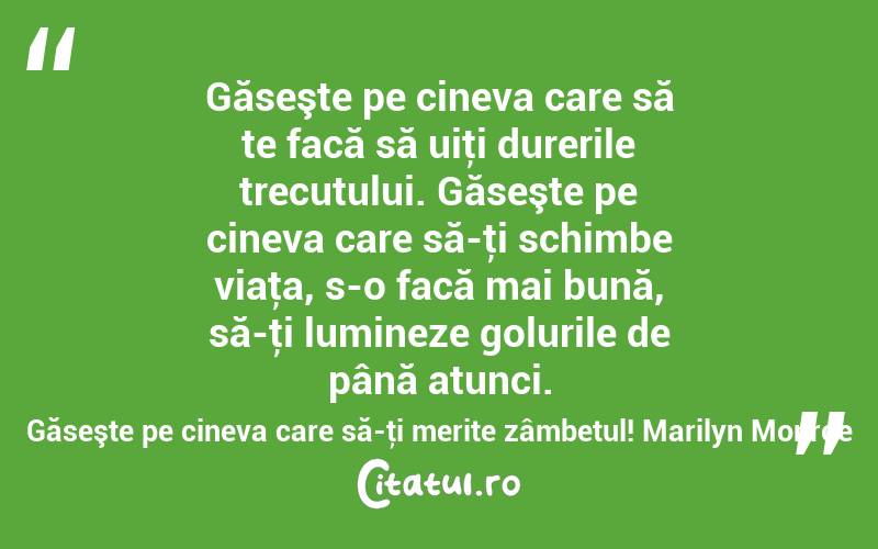Găseşte pe cineva care să te facă să uiţi durerile trecutului. Găseşte pe cineva care să-ţi schimbe viaţa, s-o facă mai bună, să-ţi lumineze golurile de până atunci. Găseşte pe cineva care să-ţi merite zâmbetul! Marilyn Monroe
