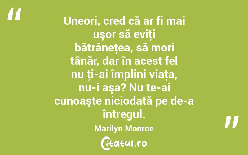 Uneori, cred că ar fi mai uşor să eviţi bătrâneţea, să mori tânăr, dar în acest fel nu ţi-ai împlini viaţa, nu-i aşa? Nu te-ai cunoaşte niciodată pe de-a întregul. Marilyn Monroe
