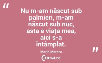 Nu m-am născut sub palmieri, m-am născut sub nuc, asta e viaţa mea, aici s-a întâmplat. Marin Moraru...