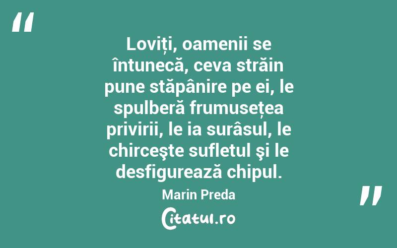 Loviţi, oamenii se întunecă, ceva străin pune stăpânire pe ei, le spulberă frumuseţea privirii, le ia surâsul, le chirceşte sufletul şi le desfigurează chipul. Marin Preda
