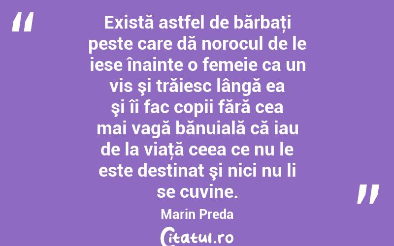 Există astfel de bărbaţi peste care dă norocul de le iese înainte o femeie ca un vis şi trăiesc lângă ea şi îi fac copii fără cea mai vagă bănuială că iau de la viaţă ceea ce nu le este destinat şi nici nu li se cuvine. Marin Preda
