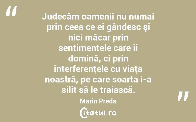 Judecăm oamenii nu numai prin ceea ce ei gândesc şi nici măcar prin sentimentele care îi domină, ci prin interferenţele cu viaţa noastră, pe care soarta i-a silit să le traiască. Marin Preda