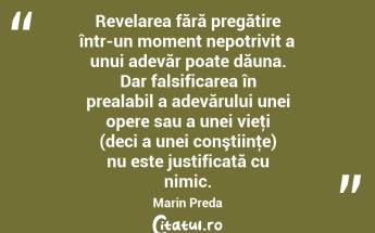 Revelarea fără pregătire într-un moment nepotrivit a unui adevăr poate dăuna. Dar falsificarea în prealabil a adevărului unei opere sau a unei vieţi (deci a unei conştiinţe) nu este justificată cu nimic. Marin Preda...