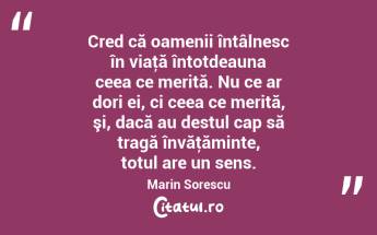 Cred că oamenii întâlnesc în viaţă întotdeauna ceea ce merită. Nu ce ar dori ei, ci ceea ce merită, şi, dacă au destul cap să tragă învăţăminte, totul are un sens. Marin Sorescu...